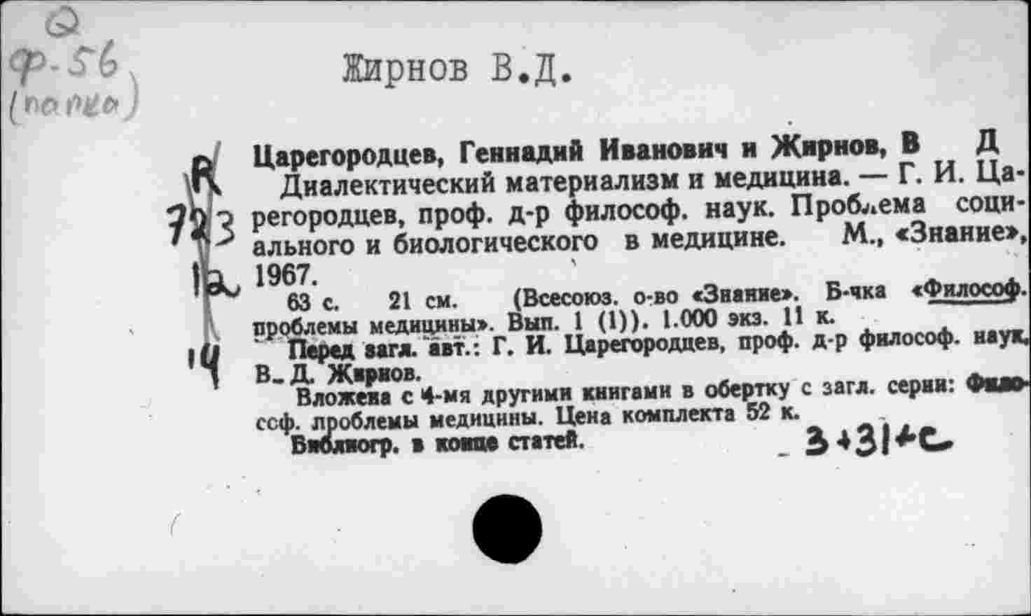 ﻿Жирнов В.Д.
Царегородцев, Геннадий Иванович и Жирнов, В Д
Диалектический материализм и медицина. — Г. И. Царегородцев, проф. д-р философ, наук. Проблема социального и биологического в медицине. М., «Знание», 1967.
63 с. 21 см. (Всесоюз. о-во «Звание». Б-чка «Философ, проблемы медицины». Вып. 1 (!)). 1.000 экз. 11 к.
Перед вага, авт. : Г. И. Царегородцев, проф. д-р философ, наук, В.Д. Жирнов.
Вложена с 4-мя другими книгами в обертку с загл. серин: Фим-ссф. проблемы медицины. Цена комплекта 52 к.
Внблиогр. в конце статей.	£ д 3|